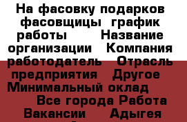 На фасовку подарков фасовщицы. график работы 2/2 › Название организации ­ Компания-работодатель › Отрасль предприятия ­ Другое › Минимальный оклад ­ 19 000 - Все города Работа » Вакансии   . Адыгея респ.,Адыгейск г.